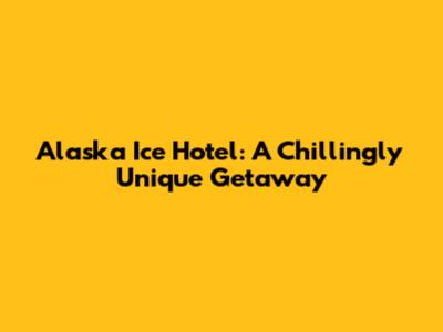 Alaska Ice Hotel: A Chillingly Unique Getaway