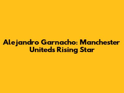 Alejandro Garnacho: Manchester United's Rising Star