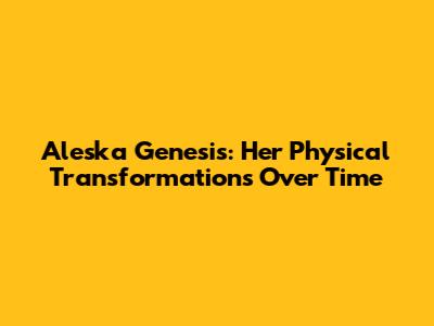 Aleska Genesis: Her Physical Transformations Over Time