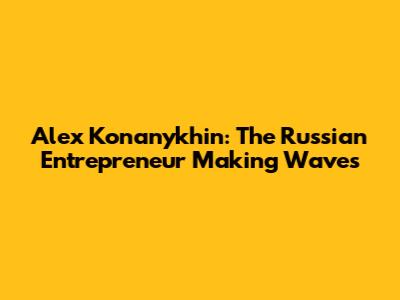 Alex Konanykhin: The Russian Entrepreneur Making Waves
