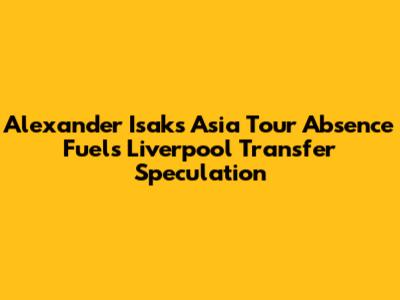 Alexander Isak's Asia Tour Absence Fuels Liverpool Transfer Speculation