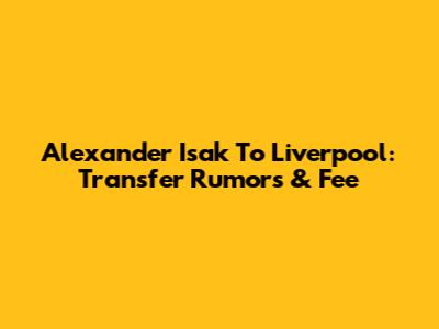 Alexander Isak To Liverpool: Transfer Rumors & Fee