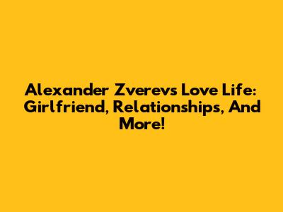 Alexander Zverev's Love Life: Girlfriend, Relationships, And More!