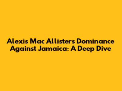 Alexis Mac Allister's Dominance Against Jamaica: A Deep Dive