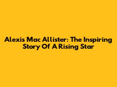 Alexis Mac Allister: The Inspiring Story Of A Rising Star