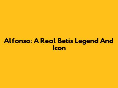 Alfonso: A Real Betis Legend And Icon