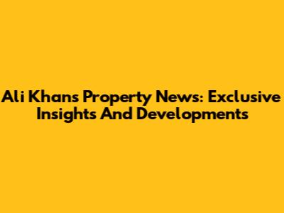 Ali Khan's Property News: Exclusive Insights And Developments