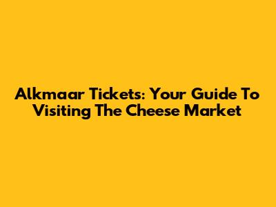 Alkmaar Tickets: Your Guide To Visiting The Cheese Market