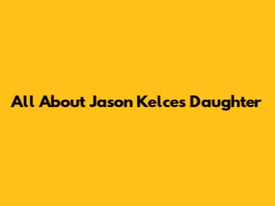 All About Jason Kelce's Daughter