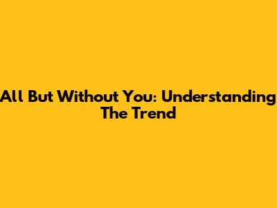 All But Without You: Understanding The Trend