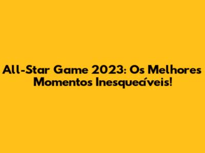 All-Star Game 2023: Os Melhores Momentos Inesquecíveis!