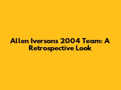 Allen Iverson's 2004 Team: A Retrospective Look