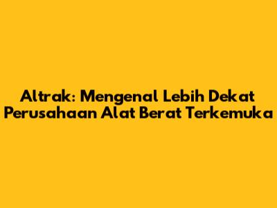 Altrak: Mengenal Lebih Dekat Perusahaan Alat Berat Terkemuka