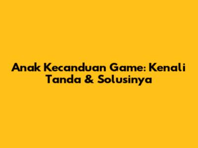 Anak Kecanduan Game: Kenali Tanda & Solusinya