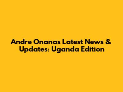 Andre Onana's Latest News & Updates: Uganda Edition