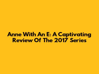 Anne With An E: A Captivating Review Of The 2017 Series