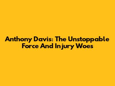 Anthony Davis: The Unstoppable Force And Injury Woes