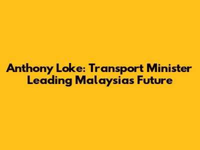 Anthony Loke: Transport Minister Leading Malaysia's Future