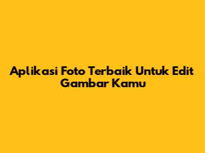 Aplikasi Foto Terbaik Untuk Edit Gambar Kamu