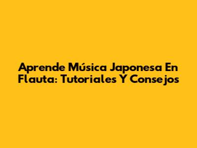 Aprende Música Japonesa En Flauta: Tutoriales Y Consejos