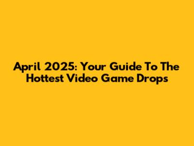April 2025: Your Guide To The Hottest Video Game Drops