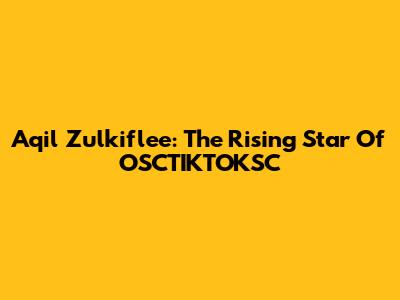 Aqil Zulkiflee: The Rising Star Of OSCTIKTOKSC