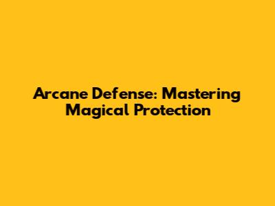 Arcane Defense: Mastering Magical Protection