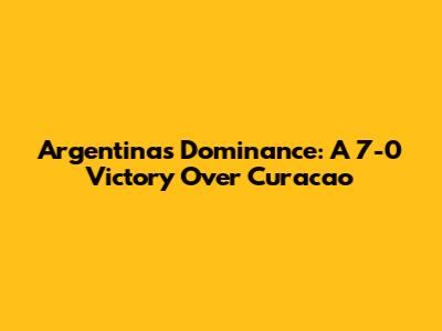 Argentina's Dominance: A 7-0 Victory Over Curacao