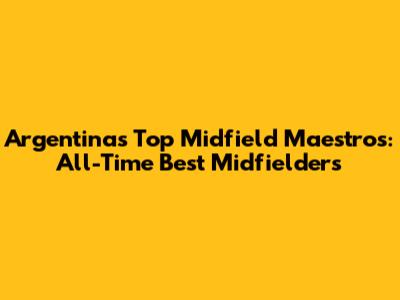 Argentina's Top Midfield Maestros: All-Time Best Midfielders