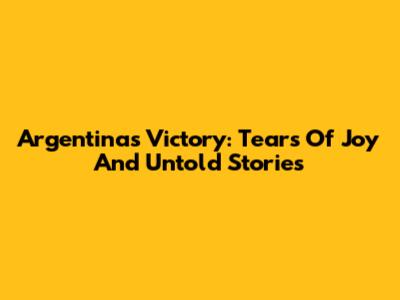 Argentina's Victory: Tears Of Joy And Untold Stories