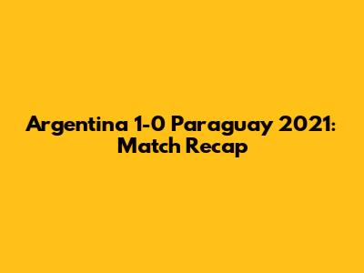Argentina 1-0 Paraguay 2021: Match Recap