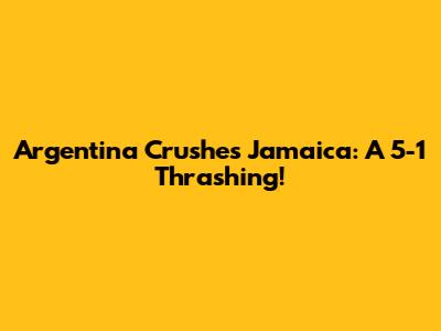 Argentina Crushes Jamaica: A 5-1 Thrashing!