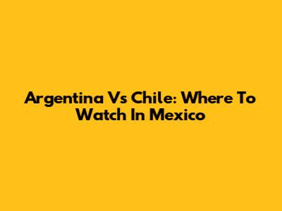 Argentina Vs Chile: Where To Watch In Mexico