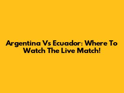 Argentina Vs Ecuador: Where To Watch The Live Match!