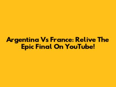 Argentina Vs France: Relive The Epic Final On YouTube!
