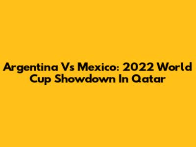 Argentina Vs Mexico: 2022 World Cup Showdown In Qatar