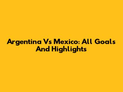 Argentina Vs Mexico: All Goals And Highlights
