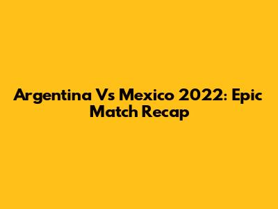 Argentina Vs Mexico 2022: Epic Match Recap