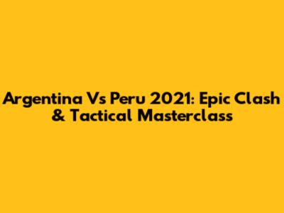 Argentina Vs Peru 2021: Epic Clash & Tactical Masterclass
