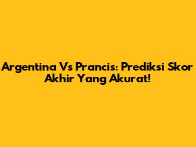 Argentina Vs Prancis: Prediksi Skor Akhir Yang Akurat!
