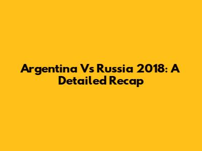 Argentina Vs Russia 2018: A Detailed Recap