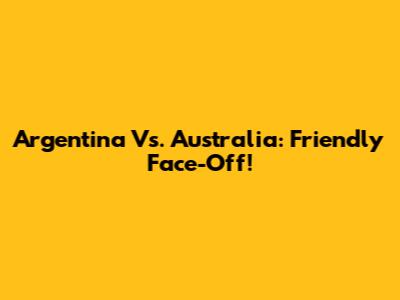 Argentina Vs. Australia: Friendly Face-Off!