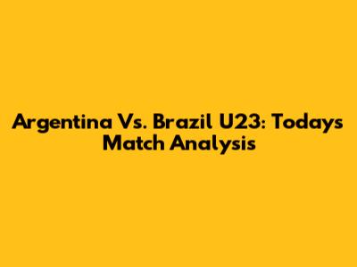 Argentina Vs. Brazil U23: Today's Match Analysis