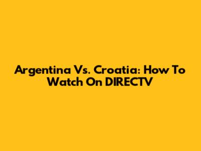 Argentina Vs. Croatia: How To Watch On DIRECTV