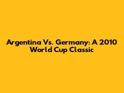 Argentina Vs. Germany: A 2010 World Cup Classic