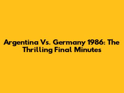 Argentina Vs. Germany 1986: The Thrilling Final Minutes