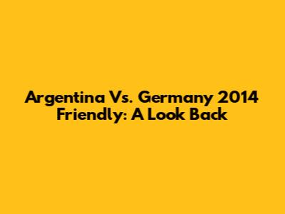 Argentina Vs. Germany 2014 Friendly: A Look Back