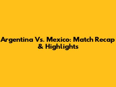 Argentina Vs. Mexico: Match Recap & Highlights