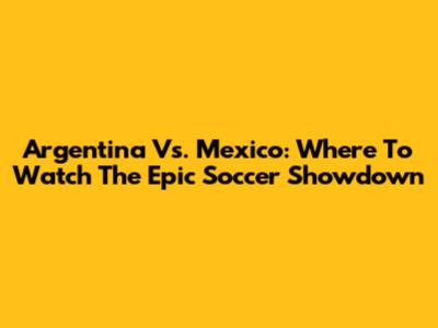 Argentina Vs. Mexico: Where To Watch The Epic Soccer Showdown