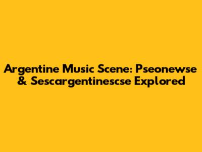Argentine Music Scene: Pseonewse & Sescargentinescse Explored